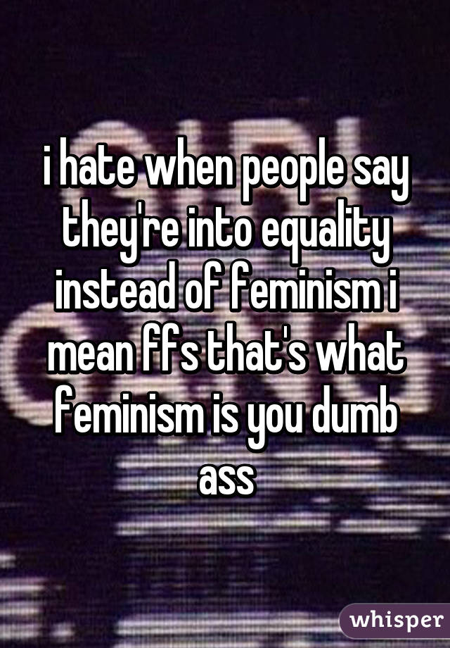 i hate when people say they're into equality instead of feminism i mean ffs that's what feminism is you dumb ass