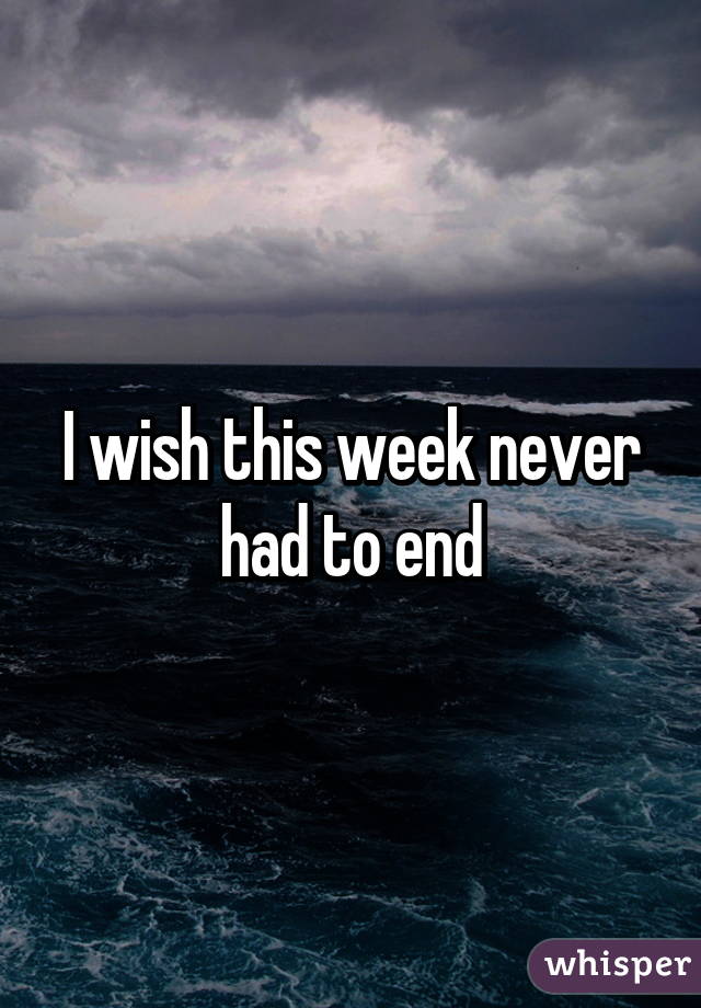 I wish this week never had to end