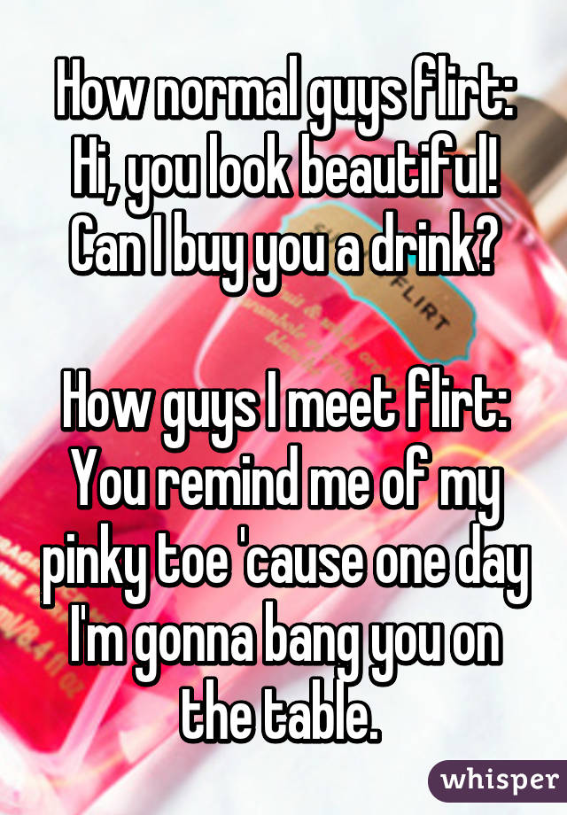 How normal guys flirt: Hi, you look beautiful! Can I buy you a drink?

How guys I meet flirt: You remind me of my pinky toe 'cause one day I'm gonna bang you on the table. 