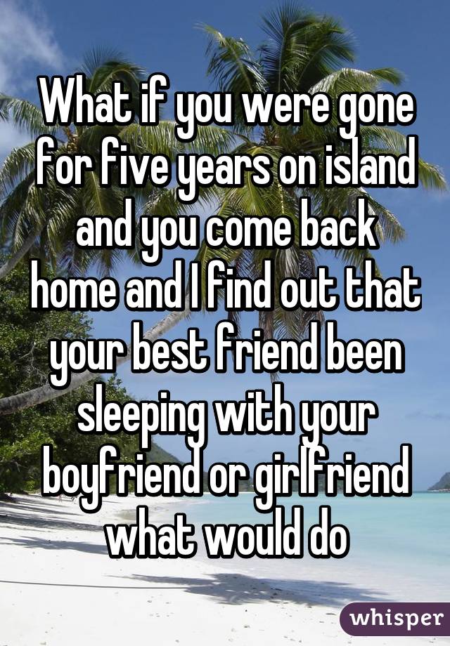 What if you were gone for five years on island and you come back home and I find out that your best friend been sleeping with your boyfriend or girlfriend what would do