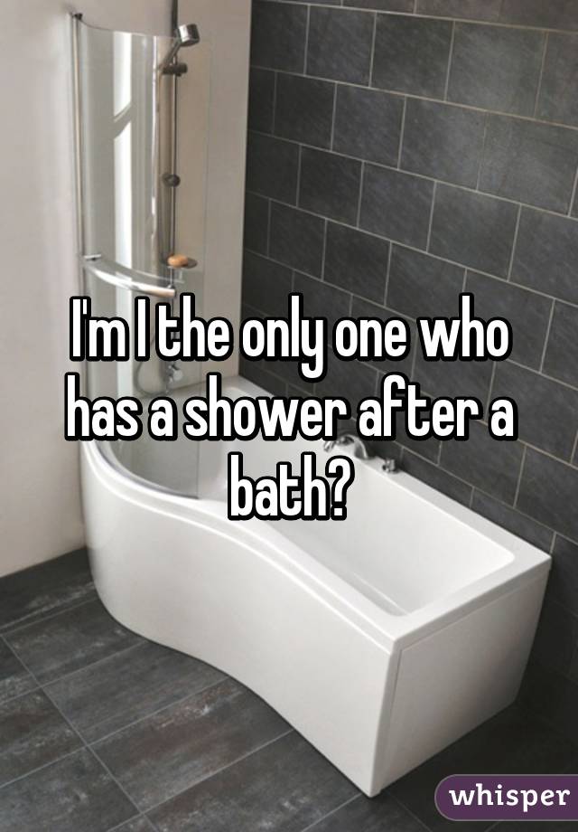 I'm I the only one who has a shower after a bath?