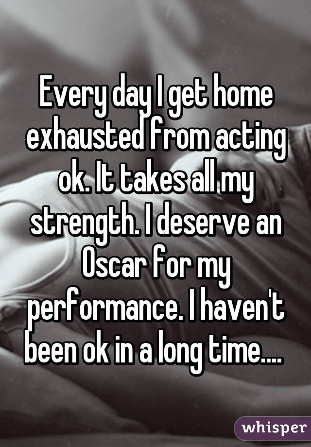 Every day I get home exhausted from acting ok. It takes all my strength. I deserve an Oscar for my performance. I haven't been ok in a long time.... 