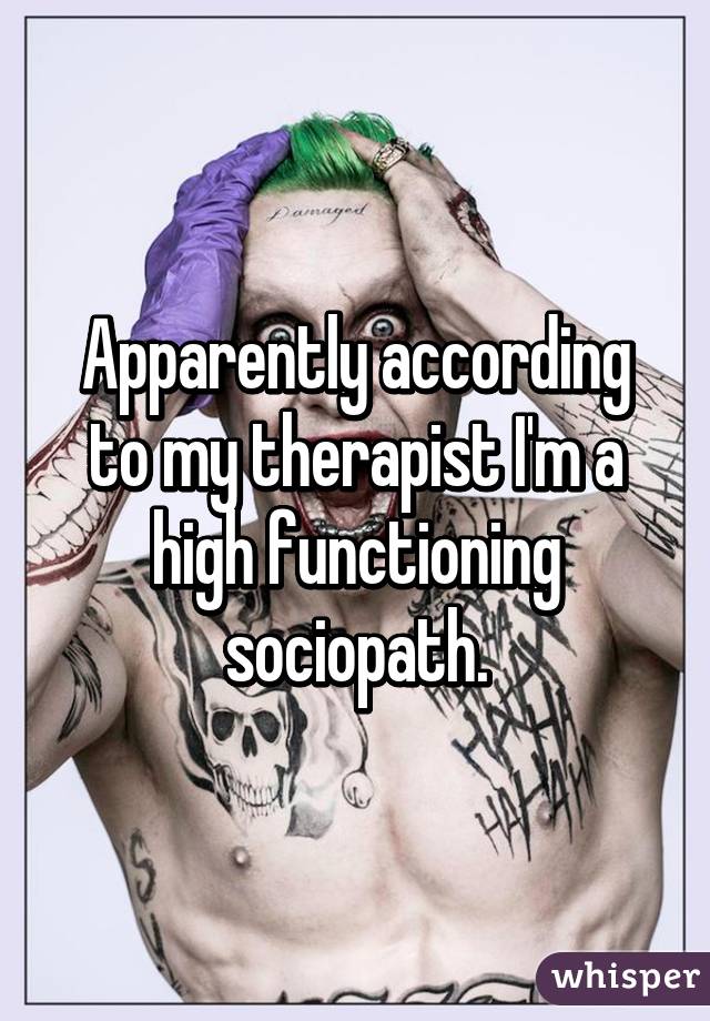 Apparently according to my therapist I'm a high functioning sociopath.