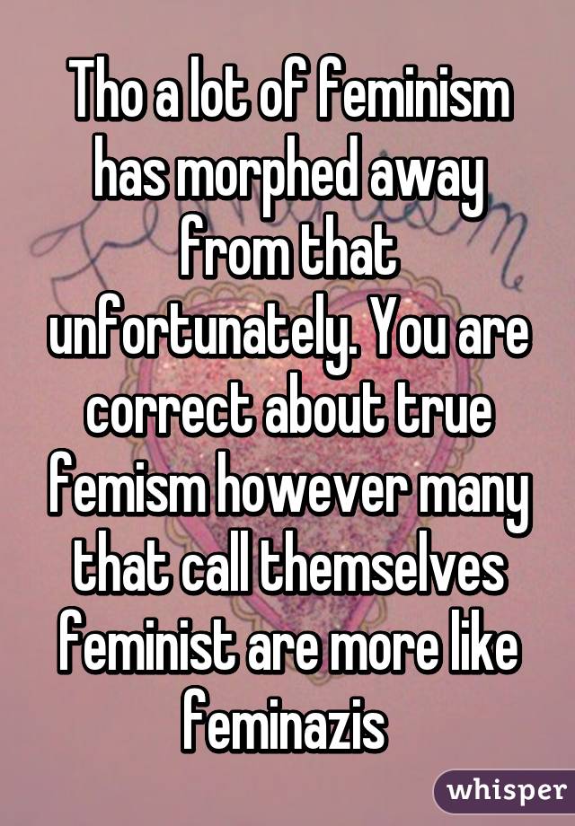 Tho a lot of feminism has morphed away from that unfortunately. You are correct about true femism however many that call themselves feminist are more like feminazis 