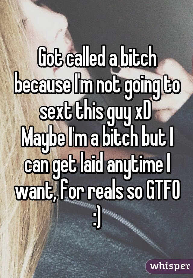 Got called a bitch because I'm not going to sext this guy xD 
Maybe I'm a bitch but I can get laid anytime I want, for reals so GTFO :)