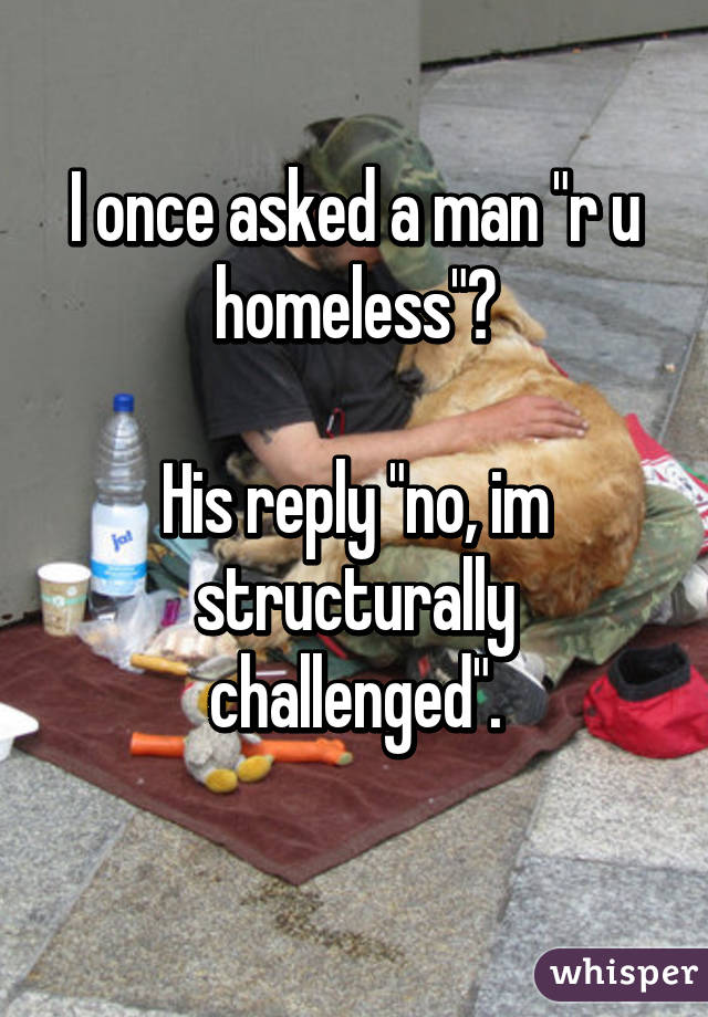 I once asked a man "r u homeless"?

His reply "no, im structurally challenged".
