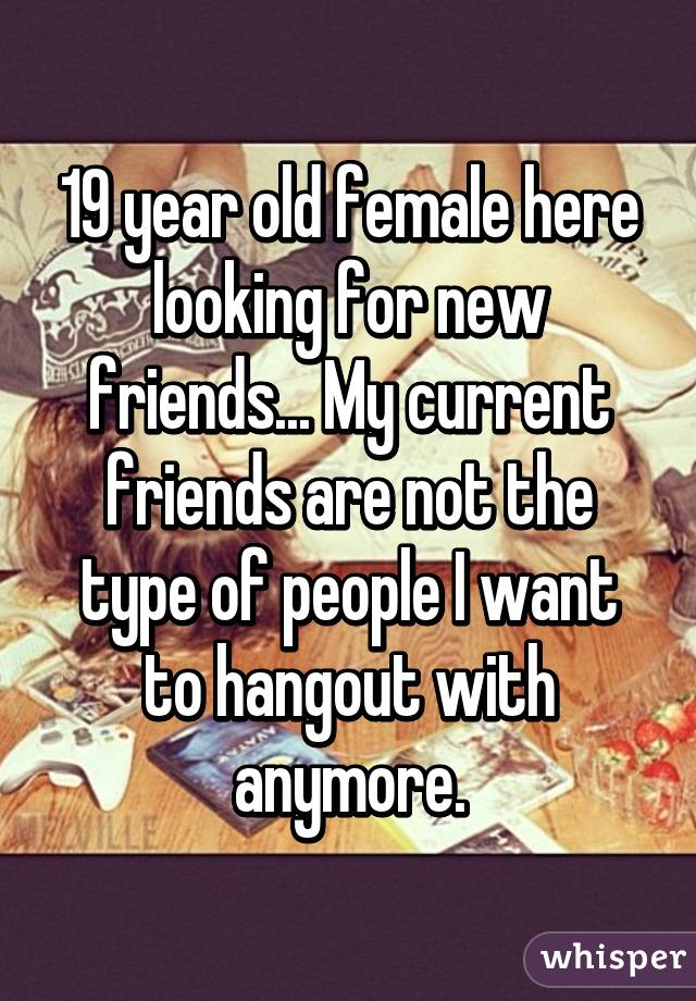 19 year old female here looking for new friends... My current friends are not the type of people I want to hangout with anymore.