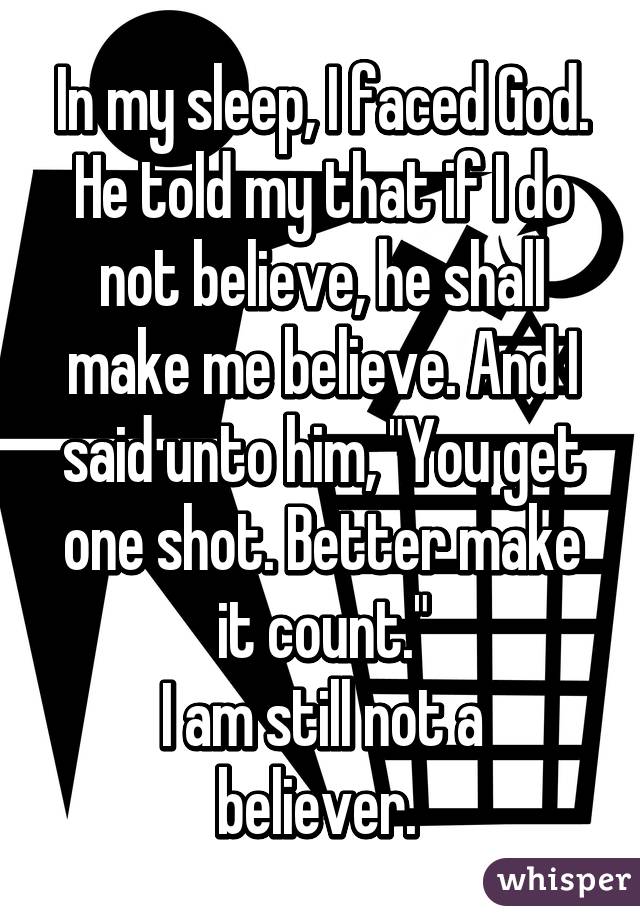 In my sleep, I faced God. He told my that if I do not believe, he shall make me believe. And I said unto him, "You get one shot. Better make it count."
I am still not a believer. 