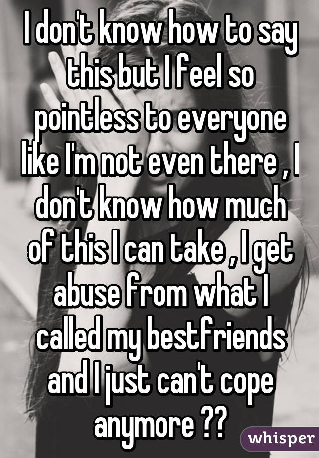 I don't know how to say this but I feel so pointless to everyone like I'm not even there , I don't know how much of this I can take , I get abuse from what I called my bestfriends and I just can't cope anymore 😔😔