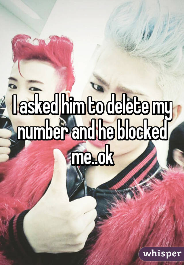 I asked him to delete my number and he blocked me..ok