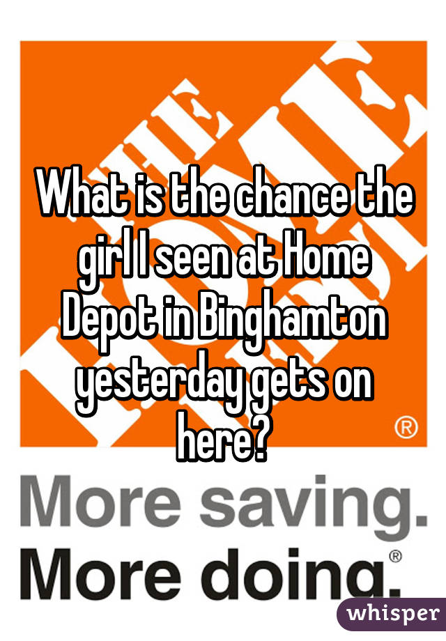 What is the chance the girl I seen at Home Depot in Binghamton yesterday gets on here?