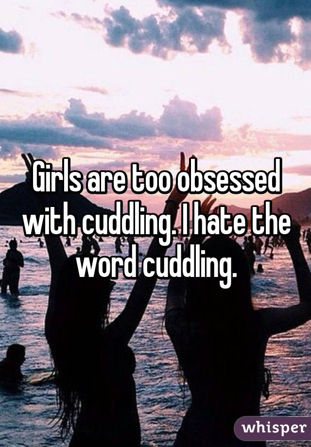 Girls are too obsessed with cuddling. I hate the word cuddling.