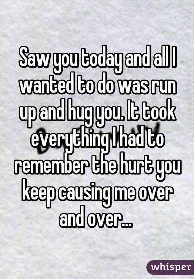 Saw you today and all I wanted to do was run up and hug you. It took everything I had to remember the hurt you keep causing me over and over... 