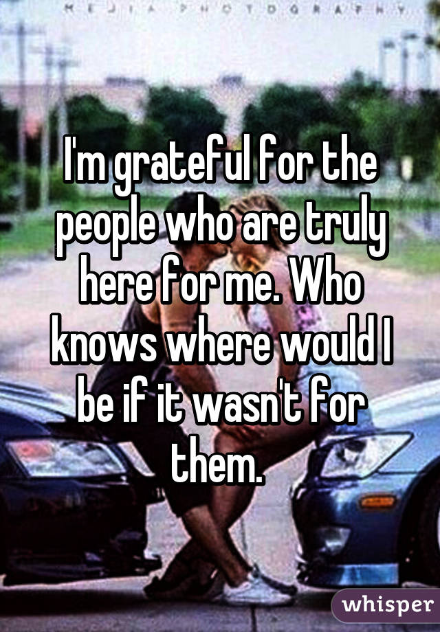 I'm grateful for the people who are truly here for me. Who knows where would I be if it wasn't for them. 