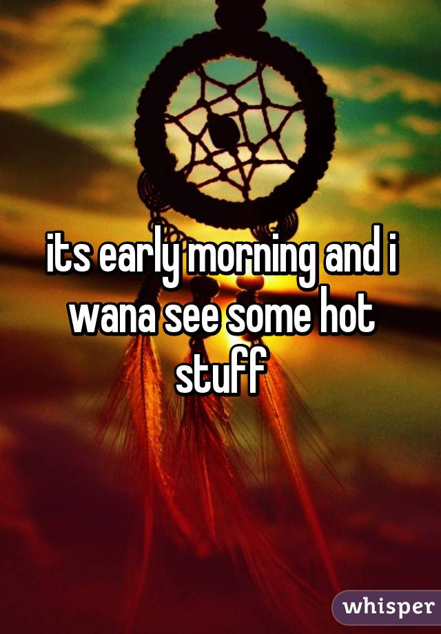 its early morning and i wana see some hot stuff