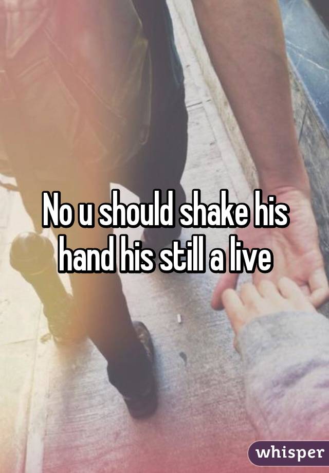 No u should shake his hand his still a live