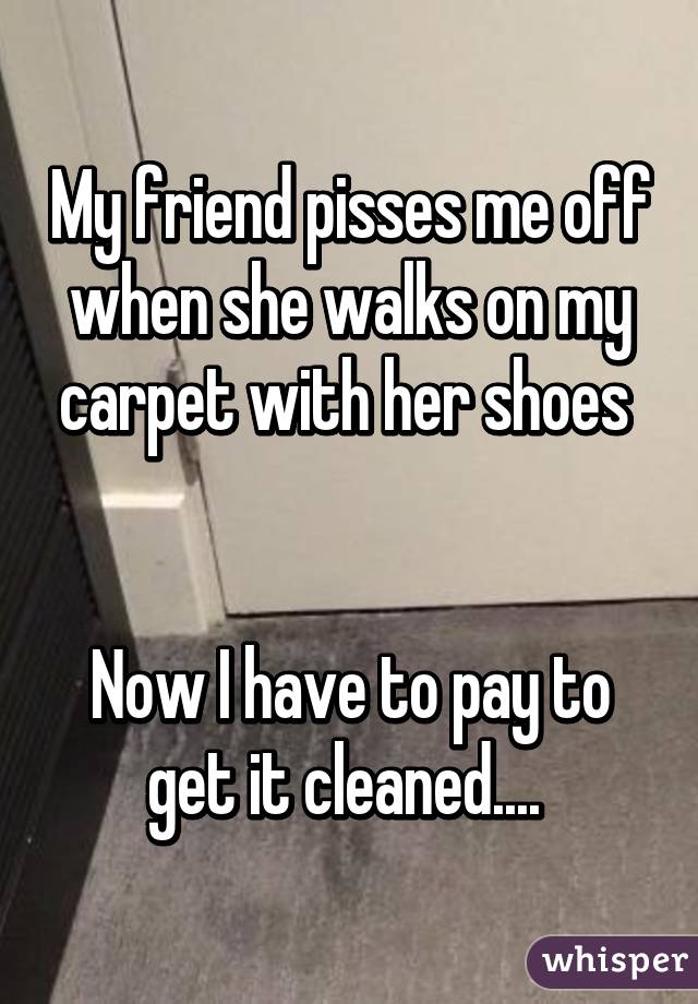 My friend pisses me off when she walks on my carpet with her shoes 


Now I have to pay to get it cleaned.... 