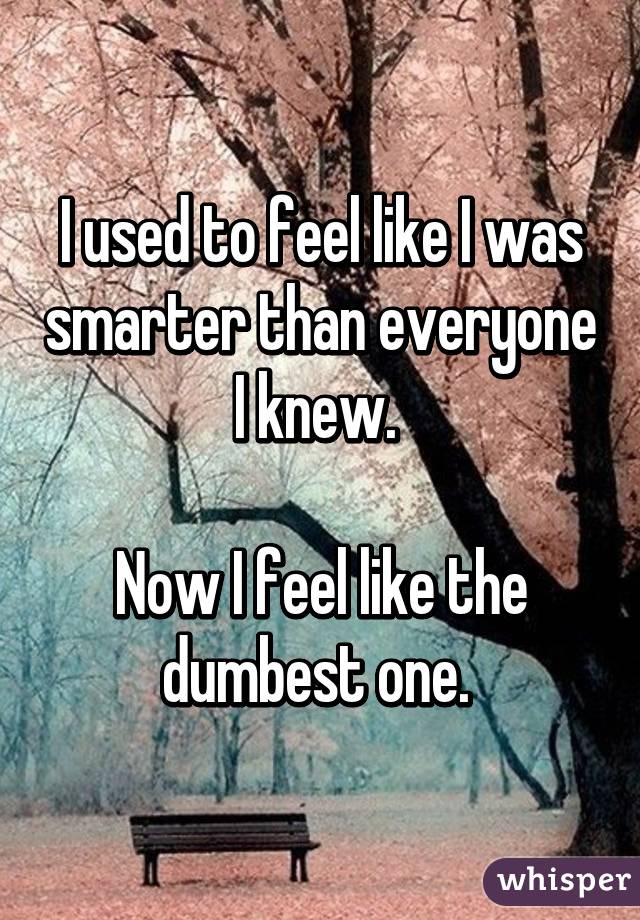 I used to feel like I was smarter than everyone I knew. 

Now I feel like the dumbest one. 