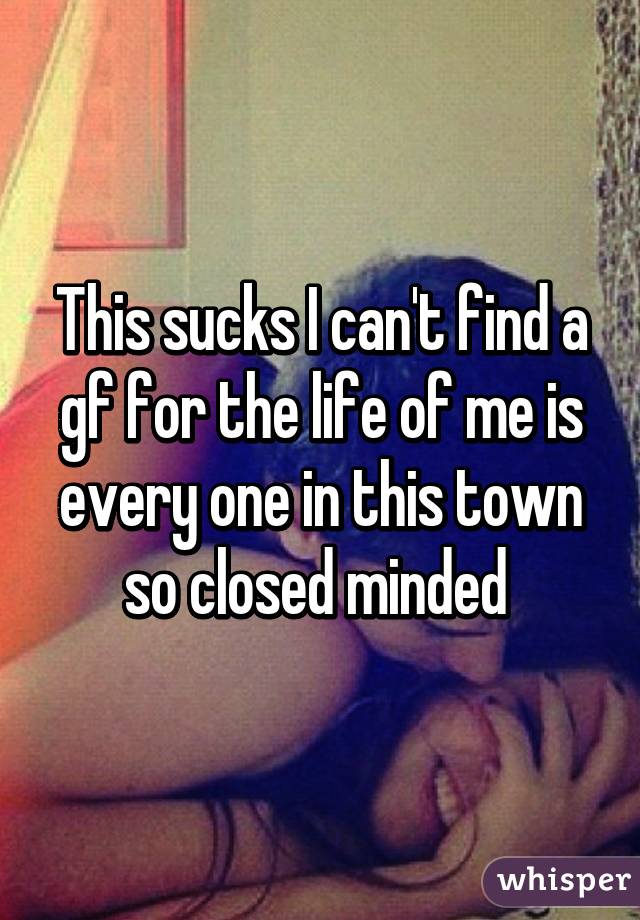 This sucks I can't find a gf for the life of me is every one in this town so closed minded 