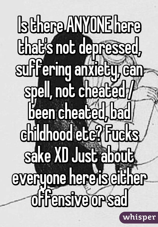 Is there ANYONE here that's not depressed, suffering anxiety, can spell, not cheated / been cheated, bad childhood etc? Fucks sake XD Just about everyone here is either offensive or sad