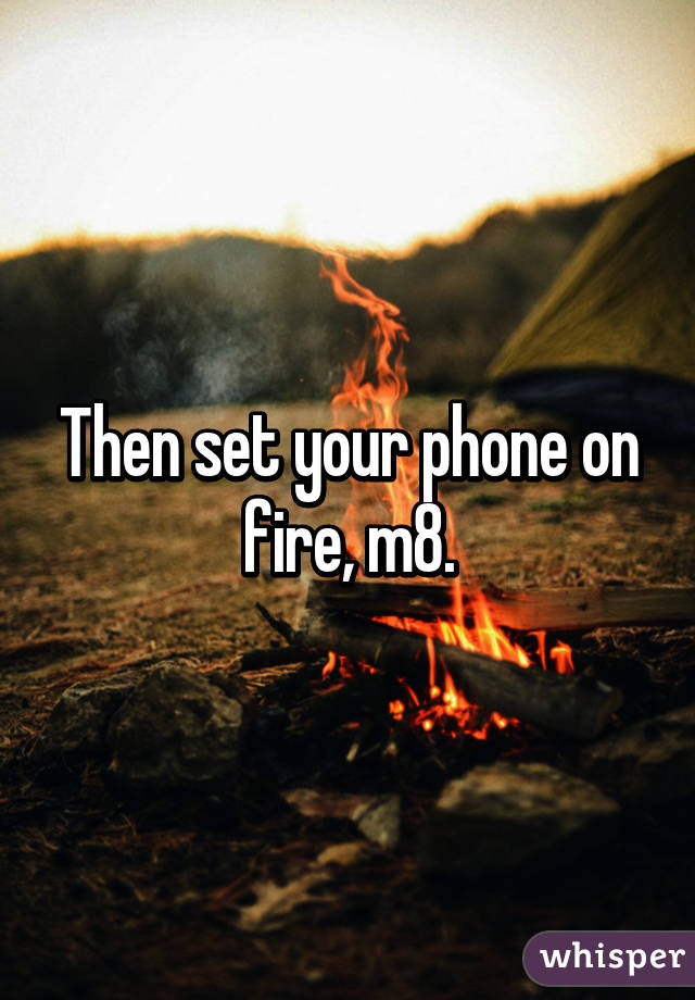 Then set your phone on fire, m8.