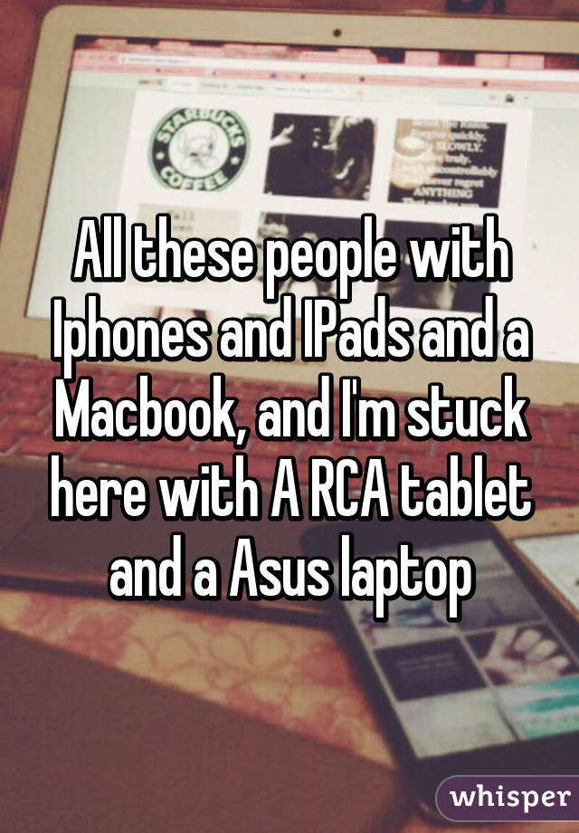 All these people with Iphones and IPads and a Macbook, and I'm stuck here with A RCA tablet and a Asus laptop