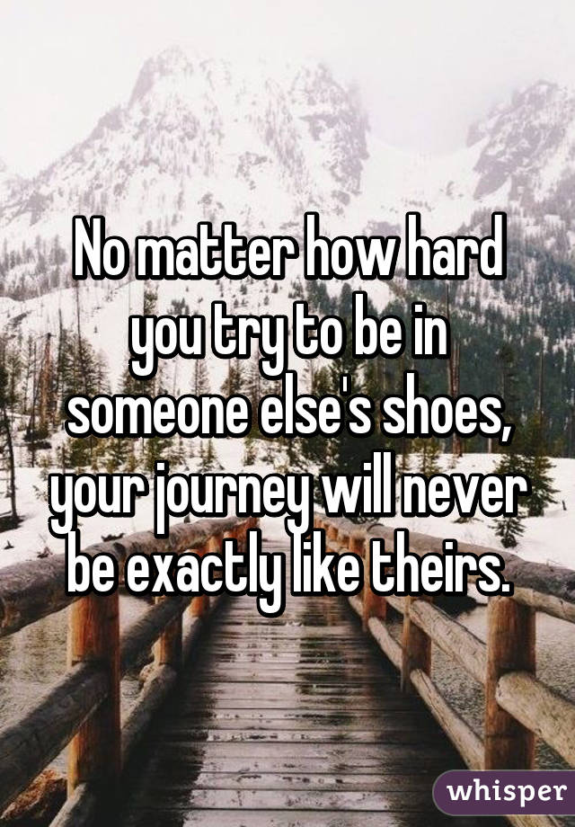 No matter how hard you try to be in someone else's shoes, your journey will never be exactly like theirs.