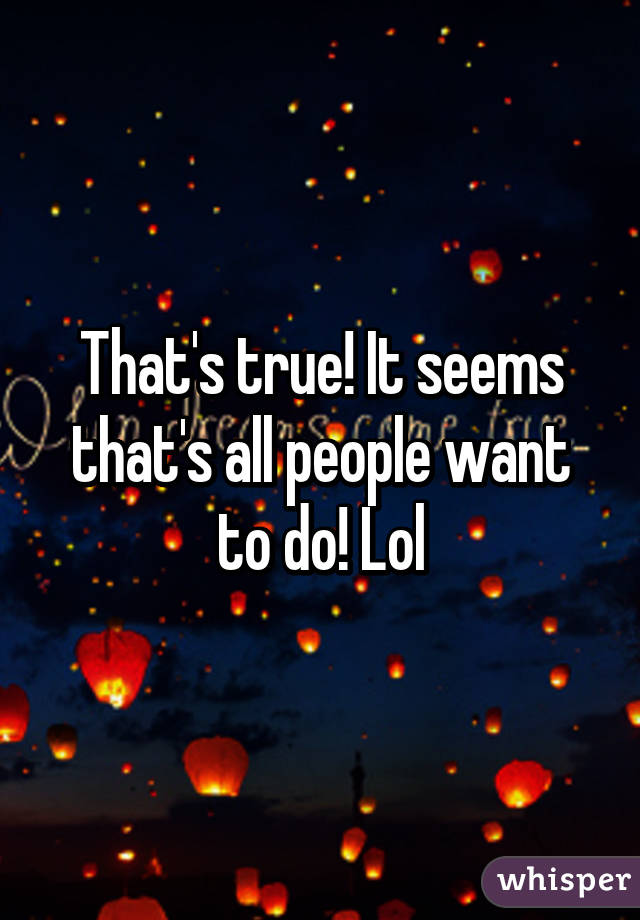 That's true! It seems that's all people want to do! Lol