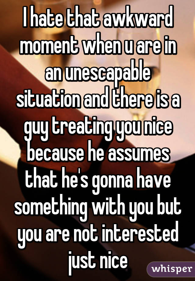 I hate that awkward moment when u are in an unescapable situation and there is a guy treating you nice because he assumes that he's gonna have something with you but you are not interested just nice