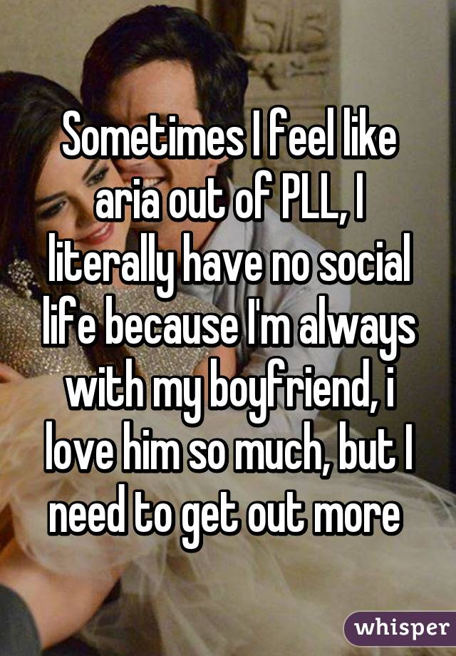 Sometimes I feel like aria out of PLL, I literally have no social life because I'm always with my boyfriend, i love him so much, but I need to get out more 