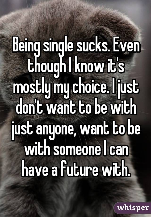 Being single sucks. Even though I know it's mostly my choice. I just don't want to be with just anyone, want to be with someone I can have a future with.