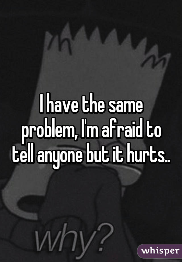 I have the same problem, I'm afraid to tell anyone but it hurts..