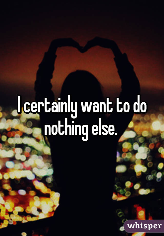 I certainly want to do nothing else. 