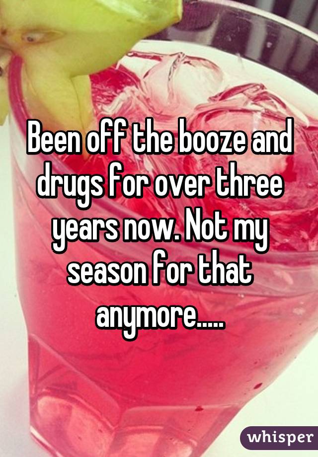 Been off the booze and drugs for over three years now. Not my season for that anymore.....