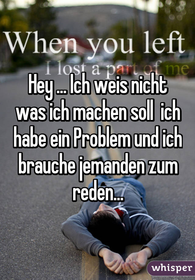 Hey ... Ich weis nicht was ich machen soll  ich habe ein Problem und ich brauche jemanden zum reden...