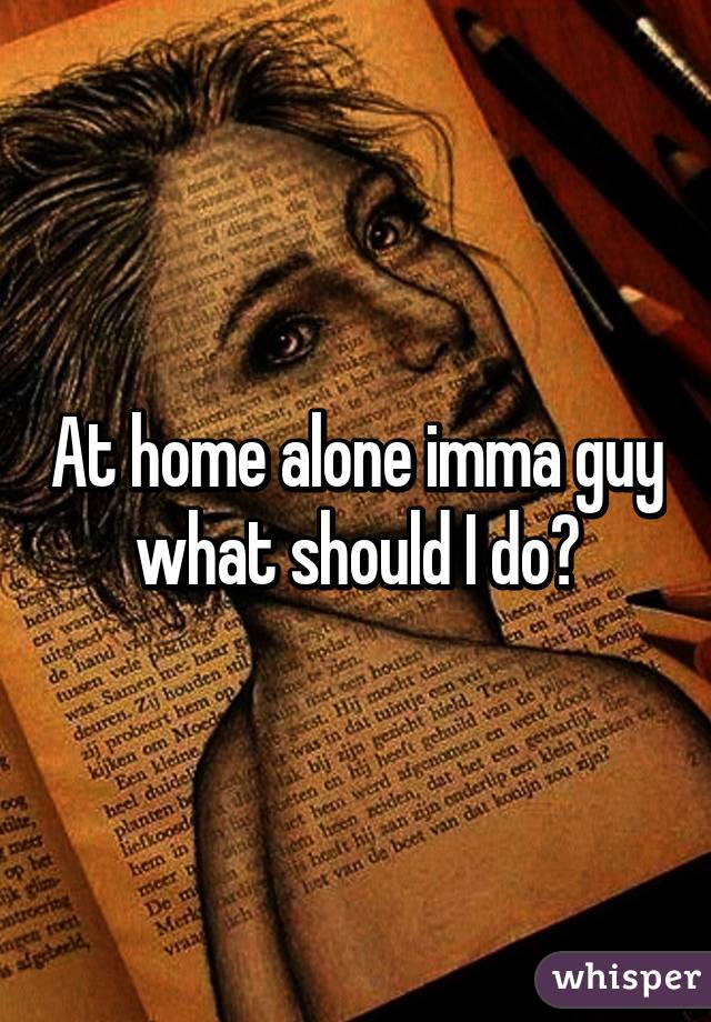 At home alone imma guy what should I do?