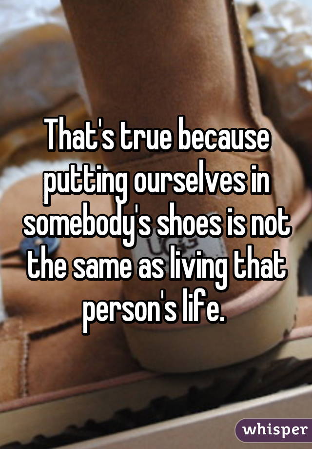 That's true because putting ourselves in somebody's shoes is not the same as living that person's life. 