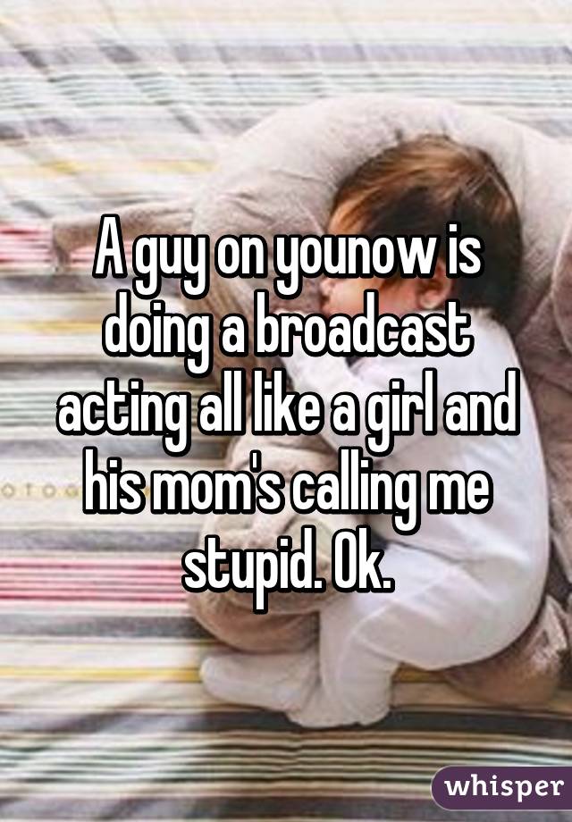 A guy on younow is doing a broadcast acting all like a girl and his mom's calling me stupid. Ok.