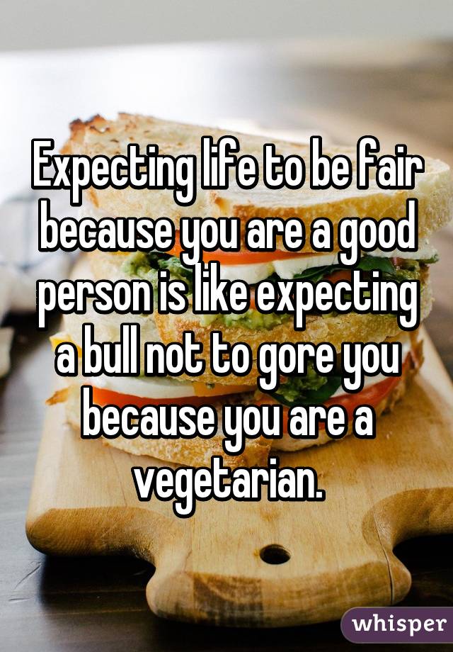 Expecting life to be fair because you are a good person is like expecting a bull not to gore you because you are a vegetarian.