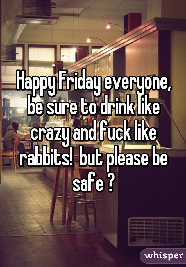 Happy Friday everyone, be sure to drink like crazy and fuck like rabbits!  but please be safe 😁