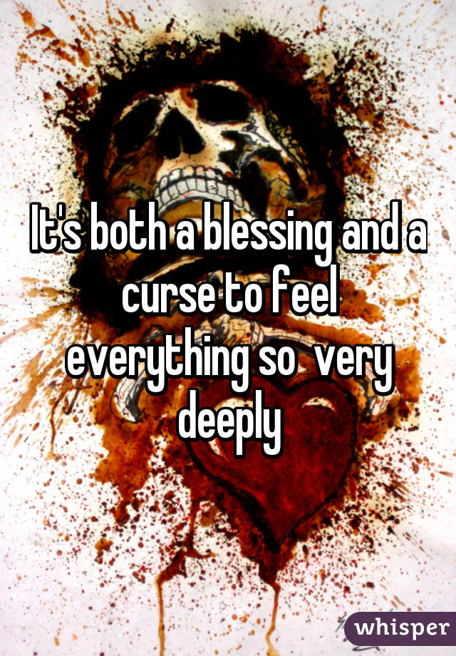 It's both a blessing and a curse to feel everything so  very deeply