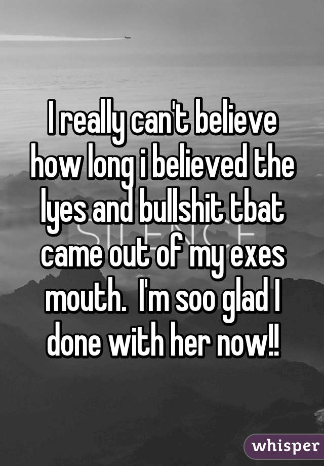 I really can't believe how long i believed the lyes and bullshit tbat came out of my exes mouth.  I'm soo glad I done with her now!!