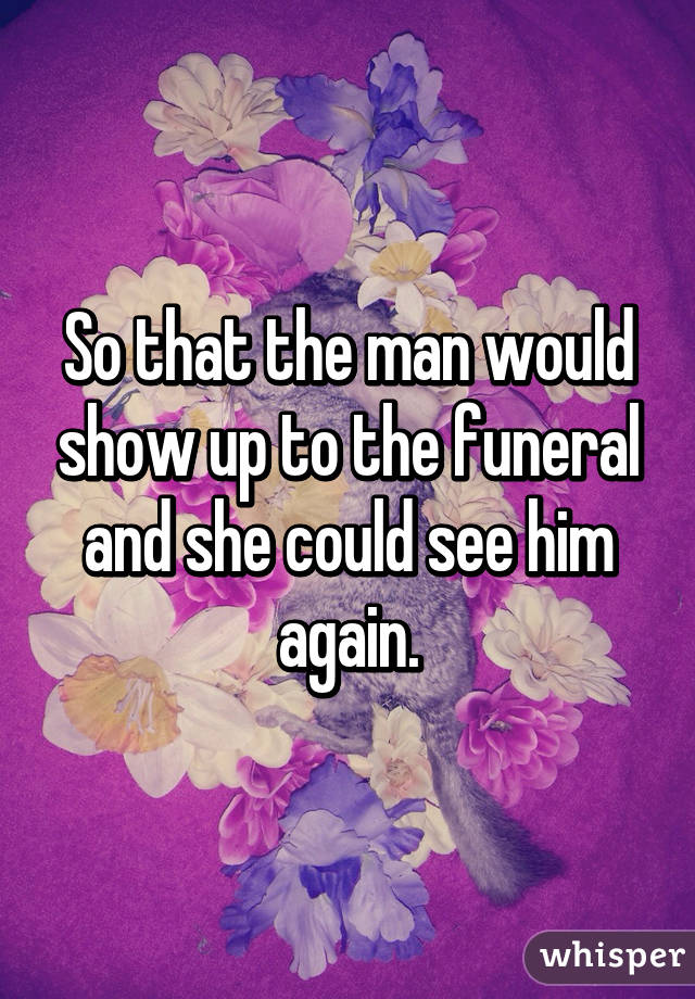 So that the man would show up to the funeral and she could see him again.