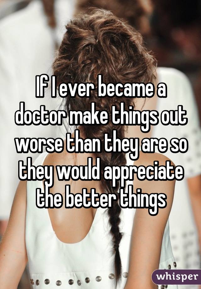 If I ever became a doctor make things out worse than they are so they would appreciate the better things