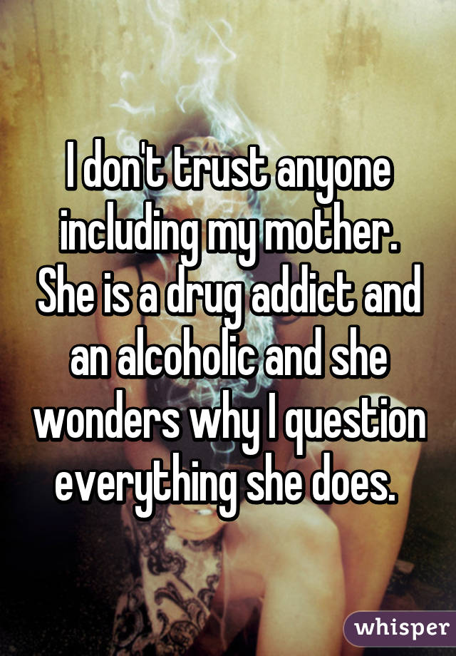 I don't trust anyone including my mother. She is a drug addict and an alcoholic and she wonders why I question everything she does. 