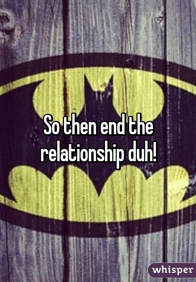 So then end the relationship duh!