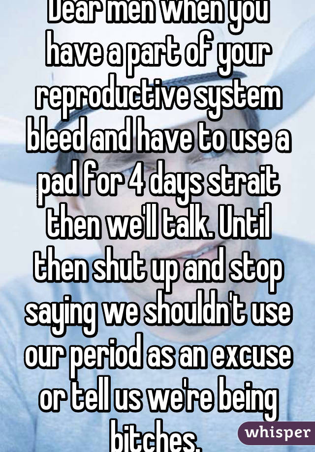 Dear men when you have a part of your reproductive system bleed and have to use a pad for 4 days strait then we'll talk. Until then shut up and stop saying we shouldn't use our period as an excuse or tell us we're being bitches. 