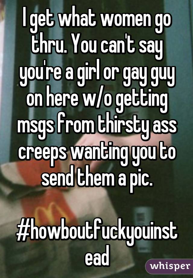 I get what women go thru. You can't say you're a girl or gay guy on here w/o getting msgs from thirsty ass creeps wanting you to send them a pic.

#howboutfuckyouinstead