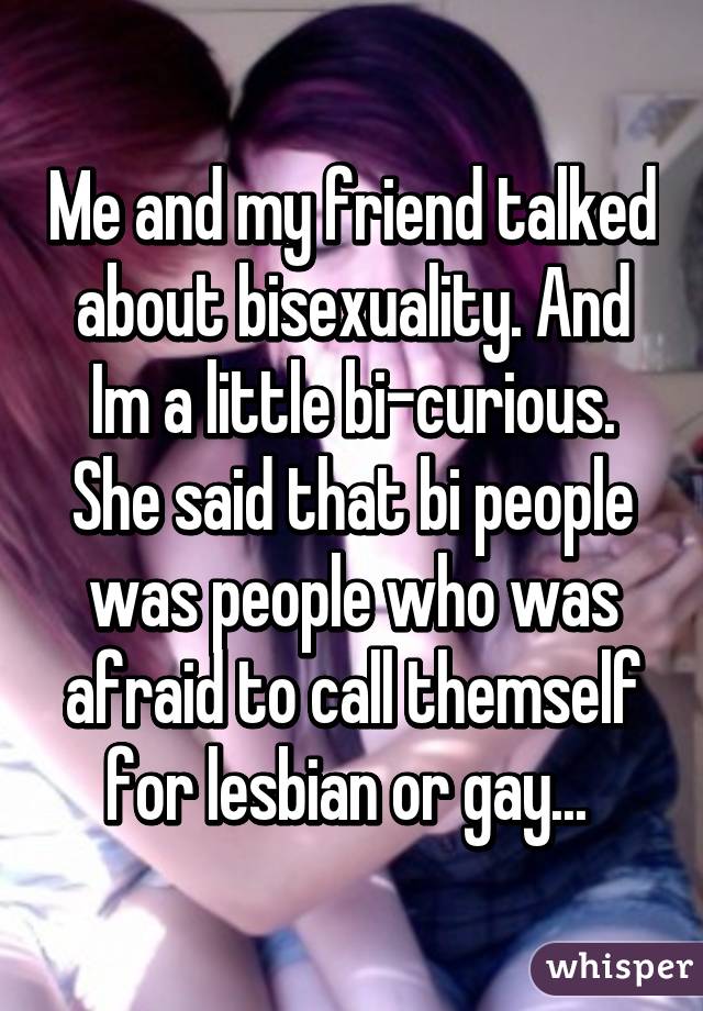 Me and my friend talked about bisexuality. And Im a little bi-curious. She said that bi people was people who was afraid to call themself for lesbian or gay... 