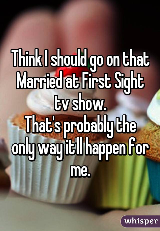 Think I should go on that Married at First Sight tv show.
That's probably the only way it'll happen for me.